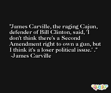 James Carville, the raging Cajun, defender of Bill Clinton, said, 'I don't think there's a Second Amendment right to own a gun, but I think it's a loser political issue.' . -James Carville