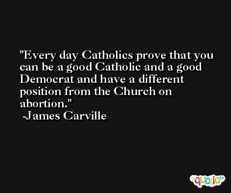 Every day Catholics prove that you can be a good Catholic and a good Democrat and have a different position from the Church on abortion. -James Carville