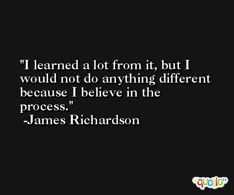 I learned a lot from it, but I would not do anything different because I believe in the process. -James Richardson