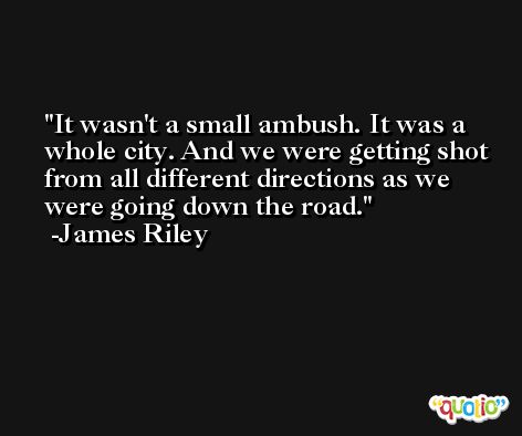It wasn't a small ambush. It was a whole city. And we were getting shot from all different directions as we were going down the road. -James Riley