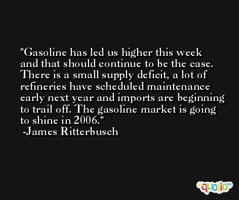 Gasoline has led us higher this week and that should continue to be the case. There is a small supply deficit, a lot of refineries have scheduled maintenance early next year and imports are beginning to trail off. The gasoline market is going to shine in 2006. -James Ritterbusch