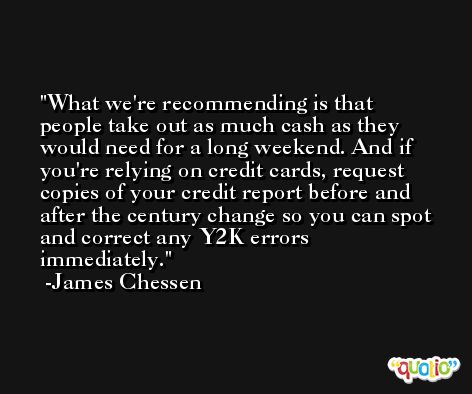 What we're recommending is that people take out as much cash as they would need for a long weekend. And if you're relying on credit cards, request copies of your credit report before and after the century change so you can spot and correct any Y2K errors immediately. -James Chessen