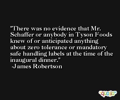 There was no evidence that Mr. Schaffer or anybody in Tyson Foods knew of or anticipated anything about zero tolerance or mandatory safe handling labels at the time of the inaugural dinner. -James Robertson