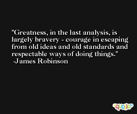 Greatness, in the last analysis, is largely bravery - courage in escaping from old ideas and old standards and respectable ways of doing things. -James Robinson