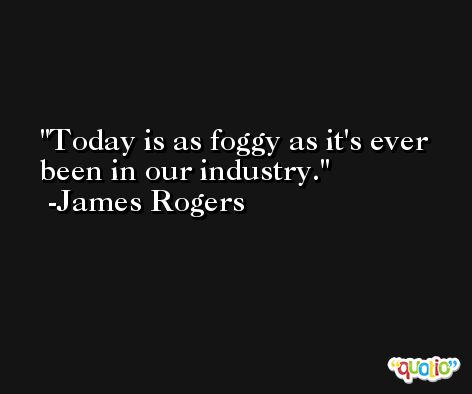 Today is as foggy as it's ever been in our industry. -James Rogers