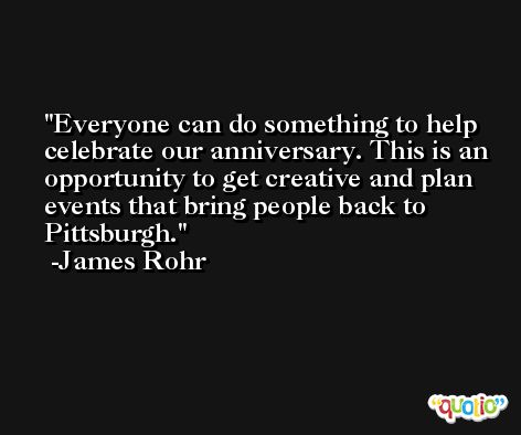 Everyone can do something to help celebrate our anniversary. This is an opportunity to get creative and plan events that bring people back to Pittsburgh. -James Rohr