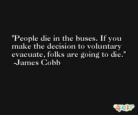 People die in the buses. If you make the decision to voluntary evacuate, folks are going to die. -James Cobb
