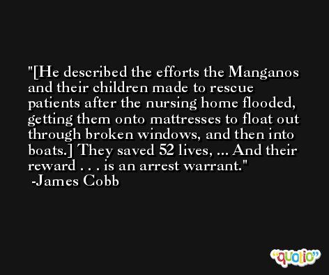 [He described the efforts the Manganos and their children made to rescue patients after the nursing home flooded, getting them onto mattresses to float out through broken windows, and then into boats.] They saved 52 lives, ... And their reward . . . is an arrest warrant. -James Cobb
