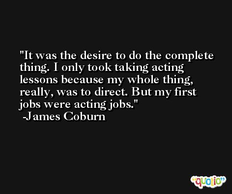 It was the desire to do the complete thing. I only took taking acting lessons because my whole thing, really, was to direct. But my first jobs were acting jobs. -James Coburn