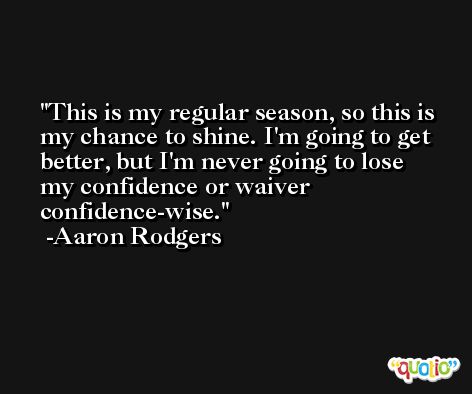 This is my regular season, so this is my chance to shine. I'm going to get better, but I'm never going to lose my confidence or waiver confidence-wise. -Aaron Rodgers