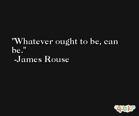 Whatever ought to be, can be. -James Rouse