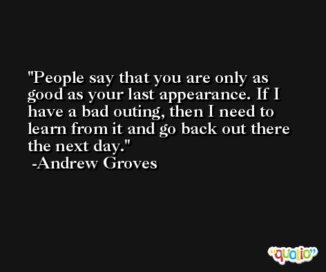 People say that you are only as good as your last appearance. If I have a bad outing, then I need to learn from it and go back out there the next day. -Andrew Groves