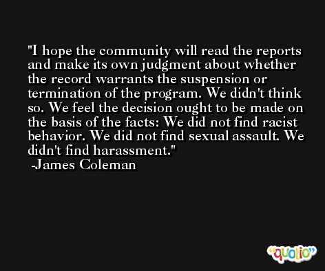 I hope the community will read the reports and make its own judgment about whether the record warrants the suspension or termination of the program. We didn't think so. We feel the decision ought to be made on the basis of the facts: We did not find racist behavior. We did not find sexual assault. We didn't find harassment. -James Coleman