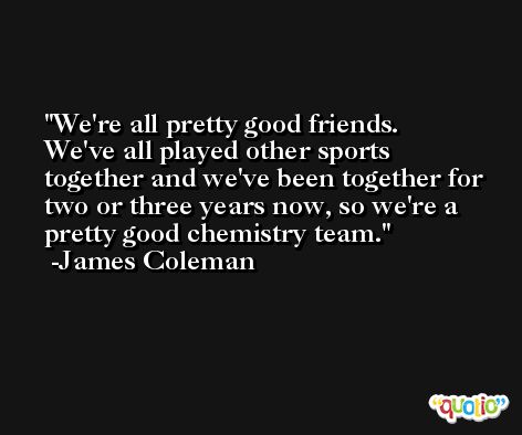 We're all pretty good friends. We've all played other sports together and we've been together for two or three years now, so we're a pretty good chemistry team. -James Coleman