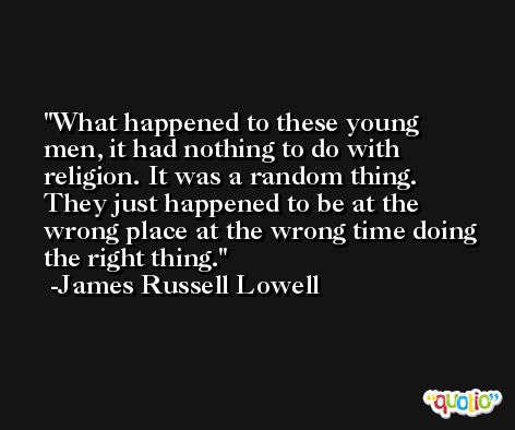 What happened to these young men, it had nothing to do with religion. It was a random thing. They just happened to be at the wrong place at the wrong time doing the right thing. -James Russell Lowell