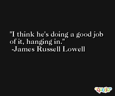 I think he's doing a good job of it, hanging in. -James Russell Lowell