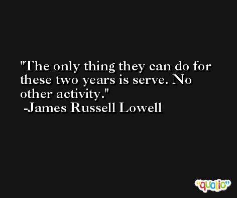 The only thing they can do for these two years is serve. No other activity. -James Russell Lowell