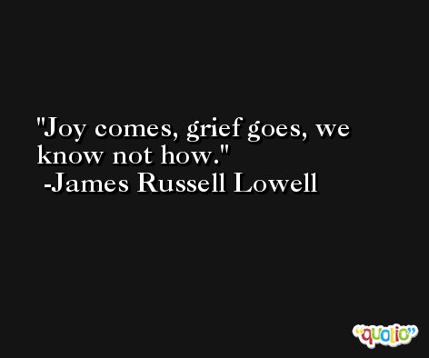 Joy comes, grief goes, we know not how. -James Russell Lowell
