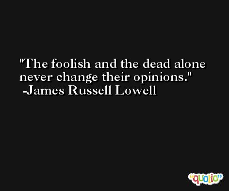 The foolish and the dead alone never change their opinions. -James Russell Lowell