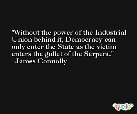 Without the power of the Industrial Union behind it, Democracy can only enter the State as the victim enters the gullet of the Serpent. -James Connolly