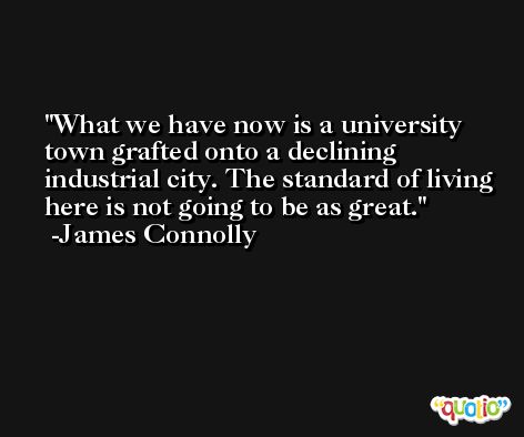 What we have now is a university town grafted onto a declining industrial city. The standard of living here is not going to be as great. -James Connolly