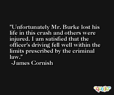 Unfortunately Mr. Burke lost his life in this crash and others were injured. I am satisfied that the officer's driving fell well within the limits prescribed by the criminal law. -James Cornish