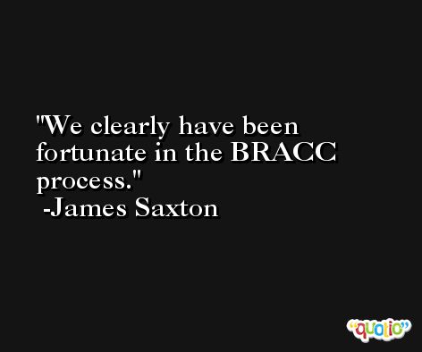 We clearly have been fortunate in the BRACC process. -James Saxton