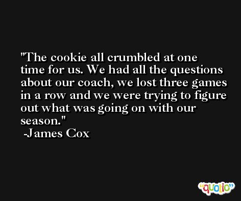 The cookie all crumbled at one time for us. We had all the questions about our coach, we lost three games in a row and we were trying to figure out what was going on with our season. -James Cox