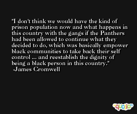 I don't think we would have the kind of prison population now and what happens in this country with the gangs if the Panthers had been allowed to continue what they decided to do, which was basically empower black communities to take back their self control ... and reestablish the dignity of being a black person in this country. -James Cromwell