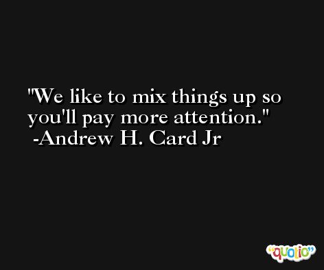 We like to mix things up so you'll pay more attention. -Andrew H. Card Jr