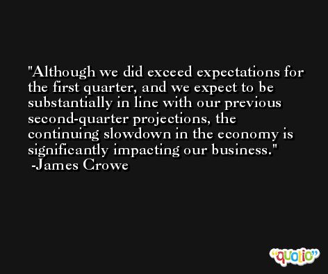 Although we did exceed expectations for the first quarter, and we expect to be substantially in line with our previous second-quarter projections, the continuing slowdown in the economy is significantly impacting our business. -James Crowe