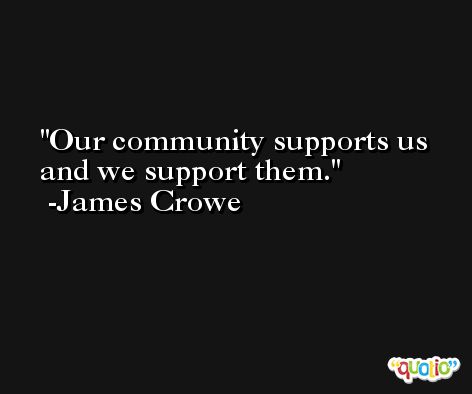 Our community supports us and we support them. -James Crowe