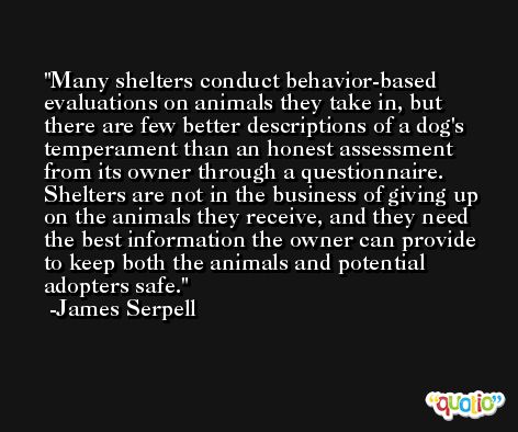 Many shelters conduct behavior-based evaluations on animals they take in, but there are few better descriptions of a dog's temperament than an honest assessment from its owner through a questionnaire. Shelters are not in the business of giving up on the animals they receive, and they need the best information the owner can provide to keep both the animals and potential adopters safe. -James Serpell