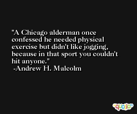 A Chicago alderman once confessed he needed physical exercise but didn't like jogging, because in that sport you couldn't hit anyone. -Andrew H. Malcolm