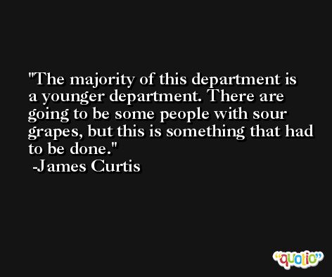 The majority of this department is a younger department. There are going to be some people with sour grapes, but this is something that had to be done. -James Curtis