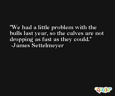 We had a little problem with the bulls last year, so the calves are not dropping as fast as they could. -James Settelmeyer