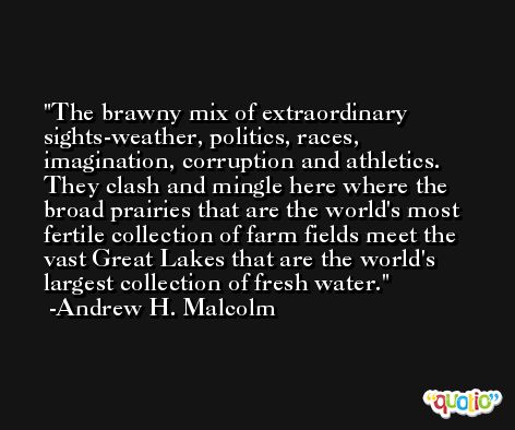 The brawny mix of extraordinary sights-weather, politics, races, imagination, corruption and athletics. They clash and mingle here where the broad prairies that are the world's most fertile collection of farm fields meet the vast Great Lakes that are the world's largest collection of fresh water. -Andrew H. Malcolm