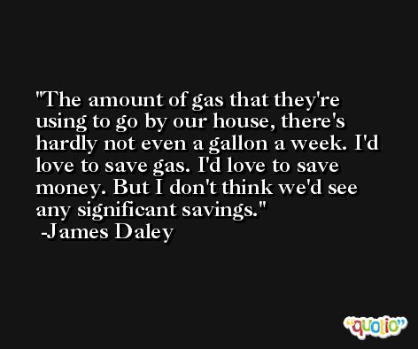 The amount of gas that they're using to go by our house, there's hardly not even a gallon a week. I'd love to save gas. I'd love to save money. But I don't think we'd see any significant savings. -James Daley