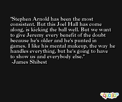 Stephen Arnold has been the most consistent. But this Joel Hall has come along, is kicking the ball well. But we want to give Jeremy every benefit of the doubt because he's older and he's punted in games. I like his mental makeup, the way he handles everything, but he's going to have to show us and everybody else. -James Shibest