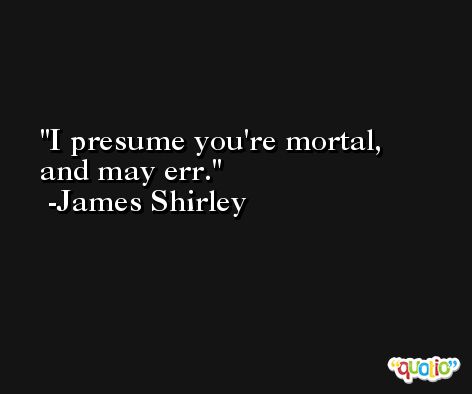 I presume you're mortal, and may err. -James Shirley