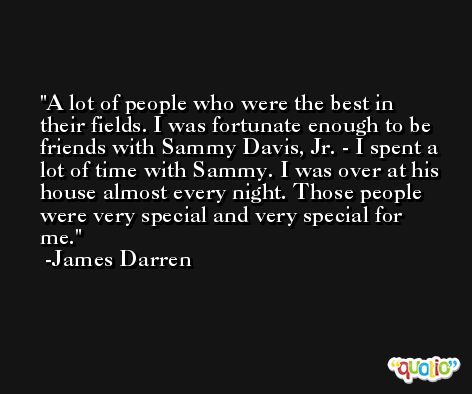 A lot of people who were the best in their fields. I was fortunate enough to be friends with Sammy Davis, Jr. - I spent a lot of time with Sammy. I was over at his house almost every night. Those people were very special and very special for me. -James Darren