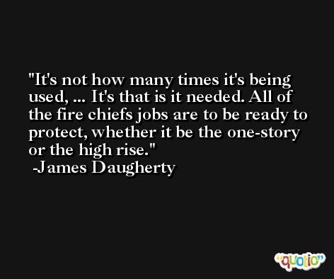 It's not how many times it's being used, ... It's that is it needed. All of the fire chiefs jobs are to be ready to protect, whether it be the one-story or the high rise. -James Daugherty