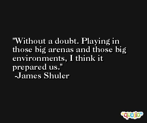 Without a doubt. Playing in those big arenas and those big environments, I think it prepared us. -James Shuler