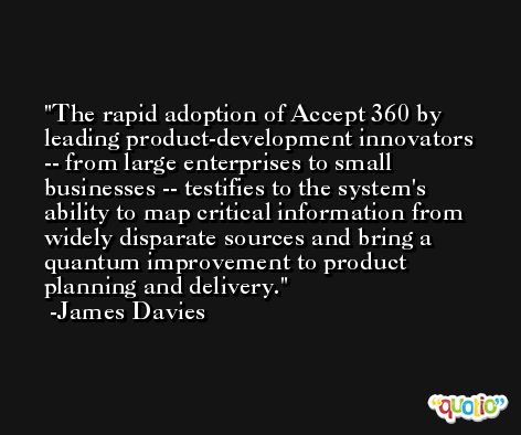 The rapid adoption of Accept 360 by leading product-development innovators -- from large enterprises to small businesses -- testifies to the system's ability to map critical information from widely disparate sources and bring a quantum improvement to product planning and delivery. -James Davies