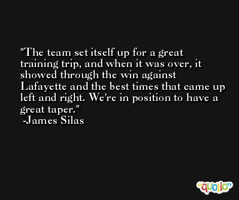 The team set itself up for a great training trip, and when it was over, it showed through the win against Lafayette and the best times that came up left and right. We're in position to have a great taper. -James Silas