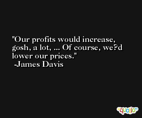 Our profits would increase, gosh, a lot, ... Of course, we?d lower our prices. -James Davis