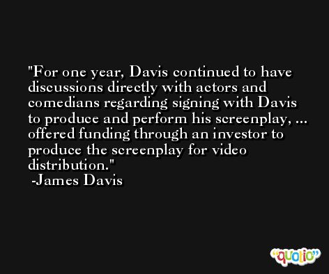 For one year, Davis continued to have discussions directly with actors and comedians regarding signing with Davis to produce and perform his screenplay, ... offered funding through an investor to produce the screenplay for video distribution. -James Davis