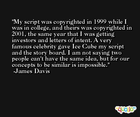 My script was copyrighted in 1999 while I was in college, and theirs was copyrighted in 2001, the same year that I was getting investors and letters of intent. A very famous celebrity gave Ice Cube my script and the story board. I am not saying two people can't have the same idea, but for our concepts to be similar is impossible. -James Davis