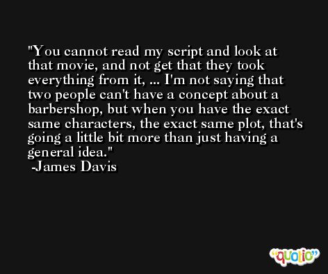You cannot read my script and look at that movie, and not get that they took everything from it, ... I'm not saying that two people can't have a concept about a barbershop, but when you have the exact same characters, the exact same plot, that's going a little bit more than just having a general idea. -James Davis