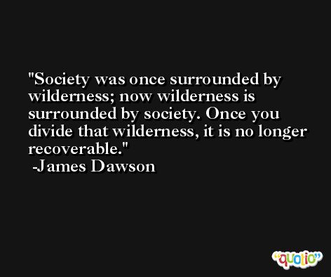 Society was once surrounded by wilderness; now wilderness is surrounded by society. Once you divide that wilderness, it is no longer recoverable. -James Dawson